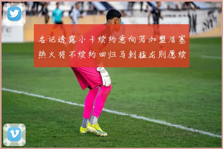名记透露小卡续约意向若加盟活塞热火将不续约回归马刺猛龙则愿续约