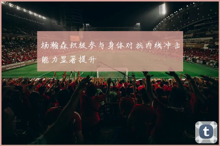 杨瀚森积极参与身体对抗内线冲击能力显著提升
