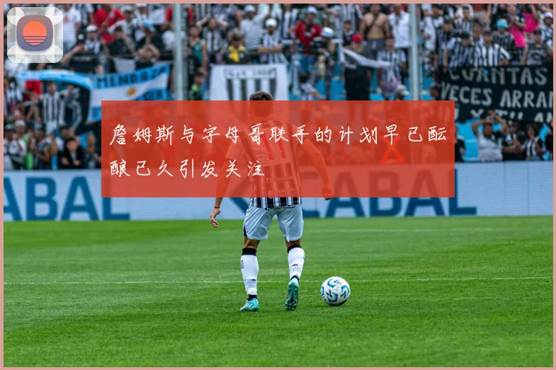 詹姆斯与字母哥联手的计划早已酝酿已久引发关注