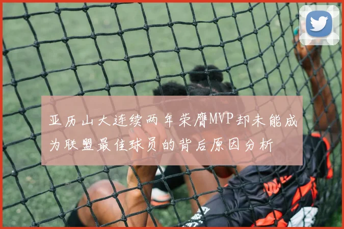 亚历山大连续两年荣膺MVP却未能成为联盟最佳球员的背后原因分析