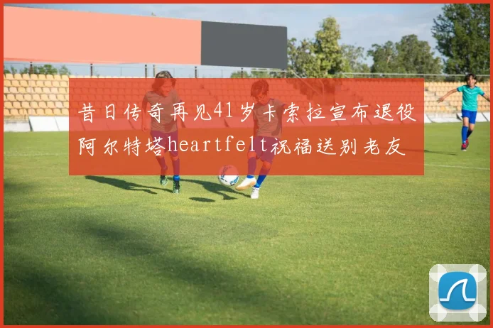 昔日传奇再见41岁卡索拉宣布退役阿尔特塔heartfelt祝福送别老友