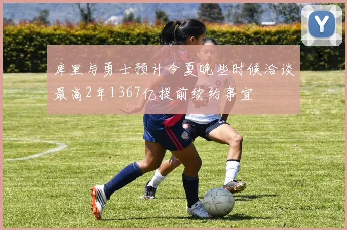 库里与勇士预计今夏晚些时候洽谈最高2年1367亿提前续约事宜