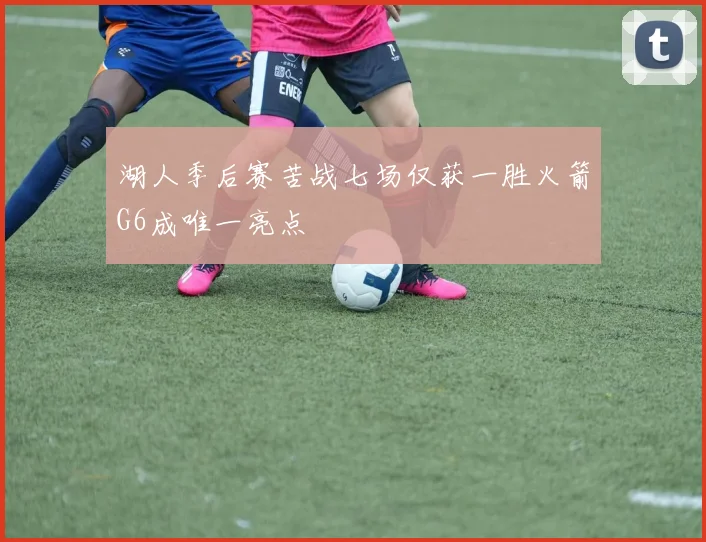 湖人季后赛苦战七场仅获一胜火箭G6成唯一亮点