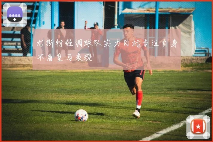 尤斯特强调球队实力目标专注自身不看皇马表现