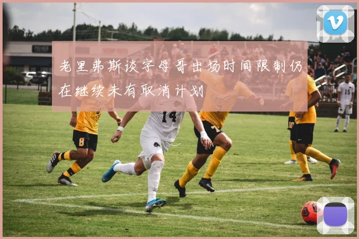 老里弗斯谈字母哥出场时间限制仍在继续未有取消计划