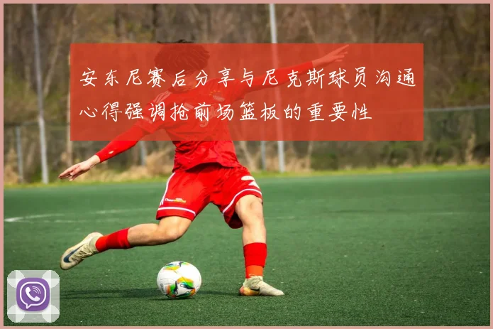 安东尼赛后分享与尼克斯球员沟通心得强调抢前场篮板的重要性