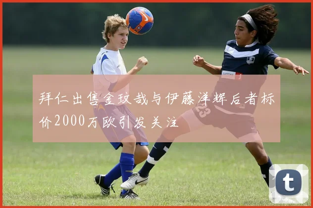 拜仁出售金玟哉与伊藤洋辉后者标价2000万欧引发关注