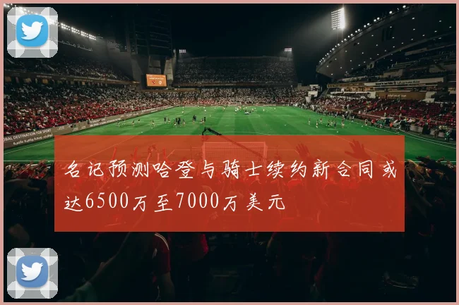 名记预测哈登与骑士续约新合同或达6500万至7000万美元