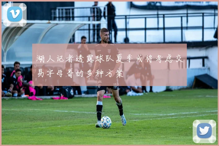 湖人记者透露球队夏季或将考虑交易字母哥的多种方案