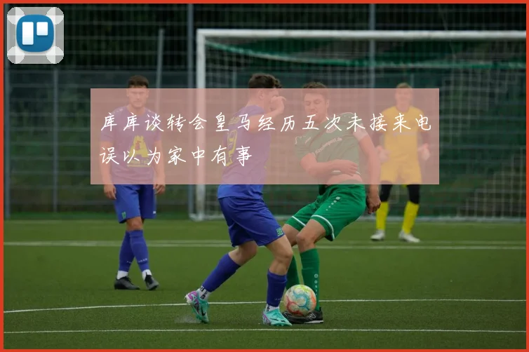 库库谈转会皇马经历五次未接来电误以为家中有事